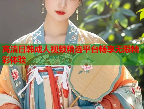 高清日韩成人视频精选平台畅享无限精彩体验