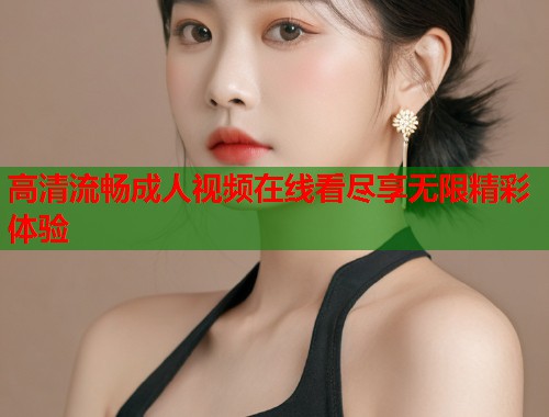 高清流畅成人视频在线看尽享无限精彩体验