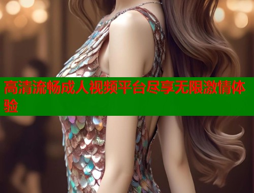 高清流畅成人视频平台尽享无限激情体验