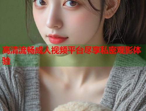 高清流畅成人视频平台尽享私密观影体验