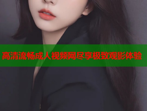 高清流畅成人视频网尽享极致观影体验