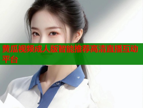 黄瓜视频成人版智能推荐高清直播互动平台
