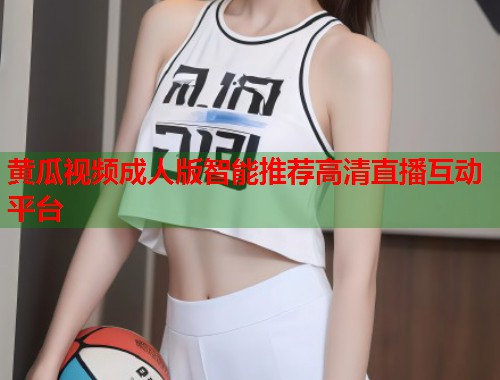 黄瓜视频成人版智能推荐高清直播互动平台