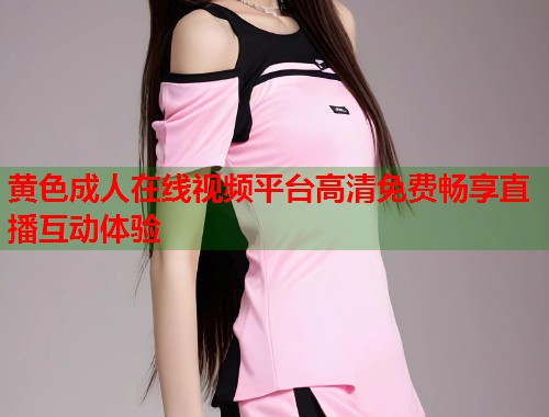 黄色成人在线视频平台高清免费畅享直播互动体验